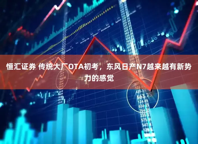 恒汇证券 传统大厂OTA初考，东风日产N7越来越有新势力的感觉