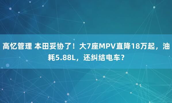 高忆管理 本田妥协了！大7座MPV直降18万起，油耗5.88L，还纠结电车？