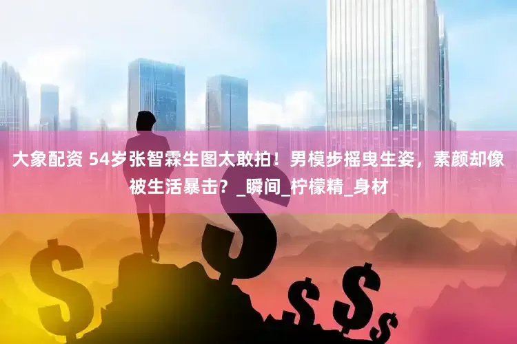 大象配资 54岁张智霖生图太敢拍！男模步摇曳生姿，素颜却像被生活暴击？_瞬间_柠檬精_身材