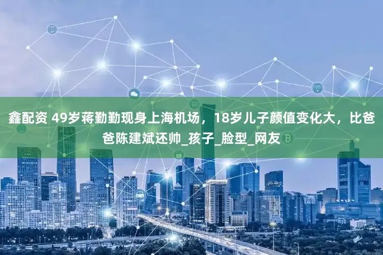 鑫配资 49岁蒋勤勤现身上海机场，18岁儿子颜值变化大，比爸爸陈建斌还帅_孩子_脸型_网友