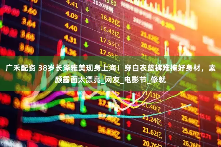 广禾配资 38岁长泽雅美现身上海！穿白衣蓝裤难掩好身材，素颜露面太漂亮_网友_电影节_修就