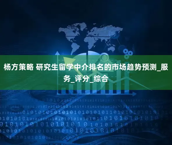 杨方策略 研究生留学中介排名的市场趋势预测_服务_评分_综合