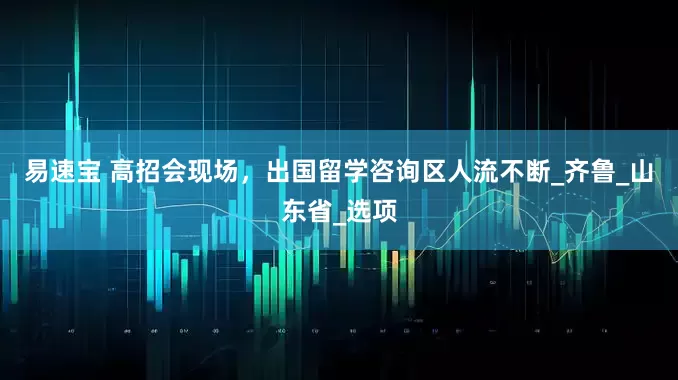 易速宝 高招会现场，出国留学咨询区人流不断_齐鲁_山东省_选项