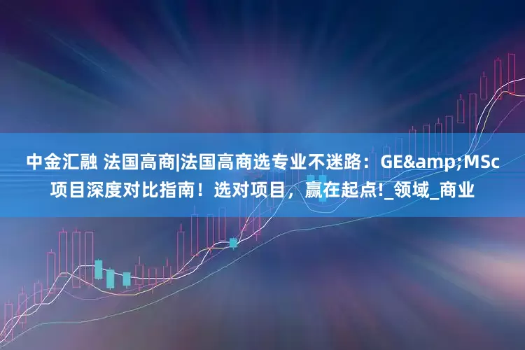中金汇融 法国高商|法国高商选专业不迷路：GE&MSc项目深度对比指南！选对项目，赢在起点!_领域_商业
