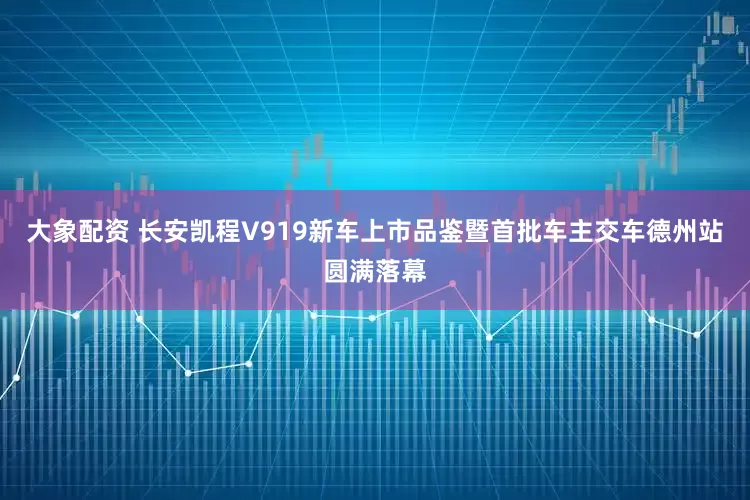 大象配资 长安凯程V919新车上市品鉴暨首批车主交车德州站圆满落幕