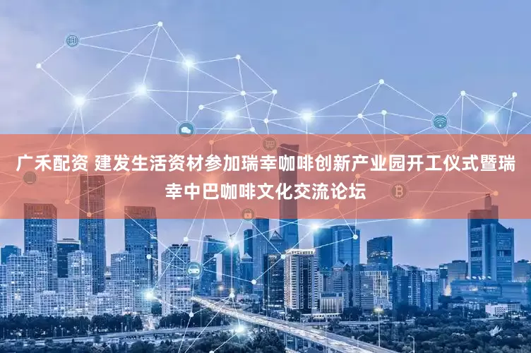 广禾配资 建发生活资材参加瑞幸咖啡创新产业园开工仪式暨瑞幸中巴咖啡文化交流论坛