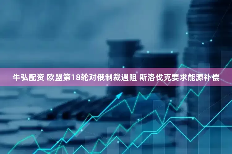 牛弘配资 欧盟第18轮对俄制裁遇阻 斯洛伐克要求能源补偿