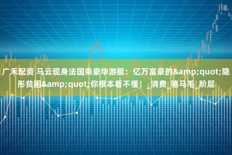 广禾配资 马云现身法国乘豪华游艇：亿万富豪的&quot;隐形贫困&quot;你根本看不懂！_消费_骆马毛_阶层