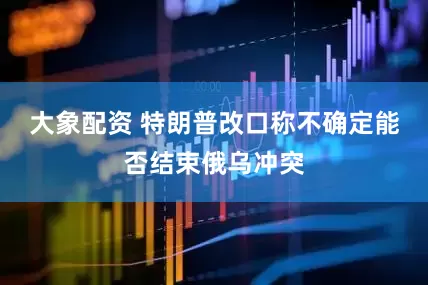 大象配资 特朗普改口称不确定能否结束俄乌冲突
