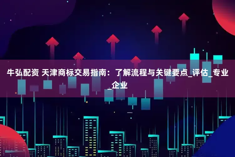 牛弘配资 天津商标交易指南：了解流程与关键要点_评估_专业_企业