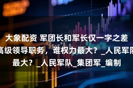 大象配资 军团长和军长仅一字之差，皆属于我军高级领导职务，谁权力最大？_人民军队_集团军_编制