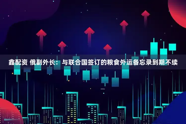 鑫配资 俄副外长：与联合国签订的粮食外运备忘录到期不续