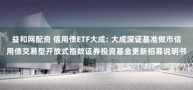 益和网配资 信用债ETF大成: 大成深证基准做市信用债交易型开放式指数证券投资基金更新招募说明书