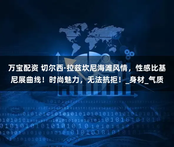 万宝配资 切尔西·拉兹坎尼海滩风情，性感比基尼展曲线！时尚魅力，无法抗拒！_身材_气质