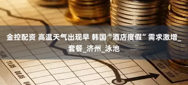 金控配资 高温天气出现早 韩国“酒店度假”需求激增_套餐_济州_泳池