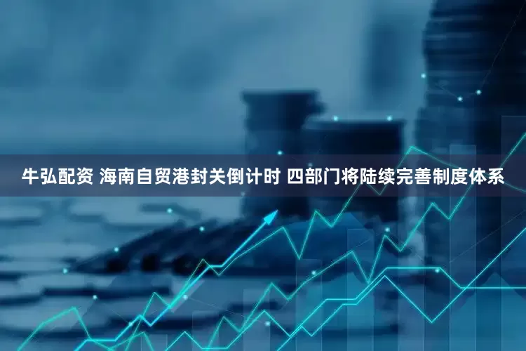 牛弘配资 海南自贸港封关倒计时 四部门将陆续完善制度体系
