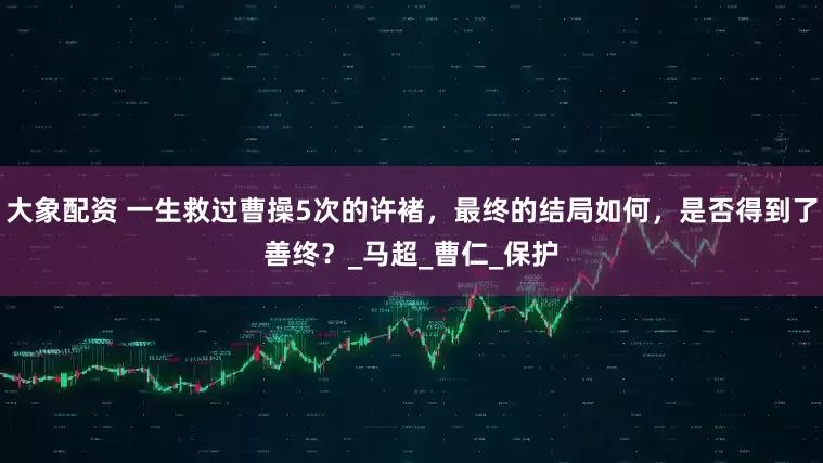 大象配资 一生救过曹操5次的许褚，最终的结局如何，是否得到了善终？_马超_曹仁_保护
