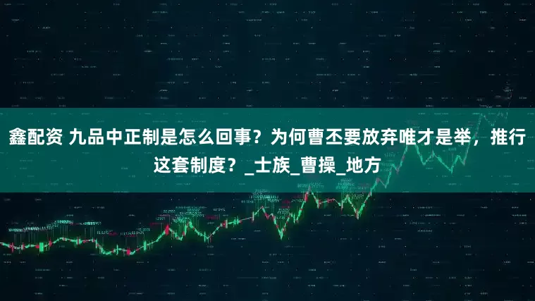 鑫配资 九品中正制是怎么回事？为何曹丕要放弃唯才是举，推行这套制度？_士族_曹操_地方