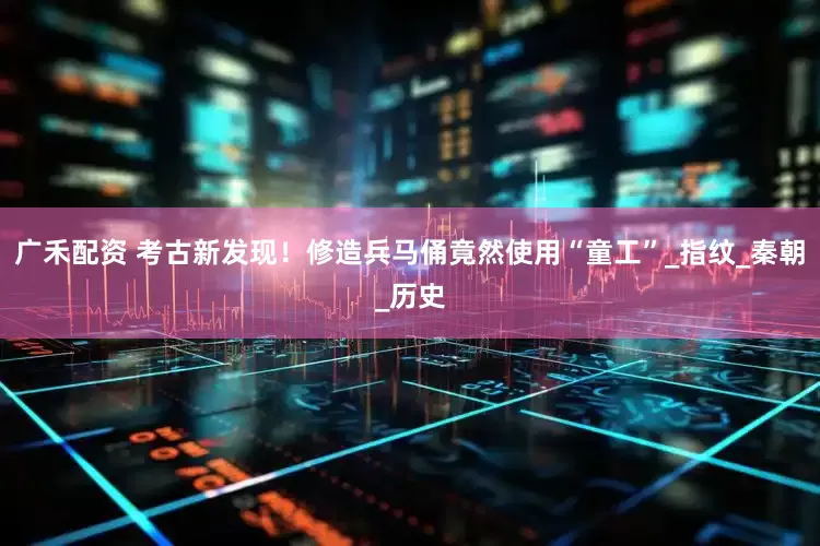 广禾配资 考古新发现！修造兵马俑竟然使用“童工”_指纹_秦朝_历史