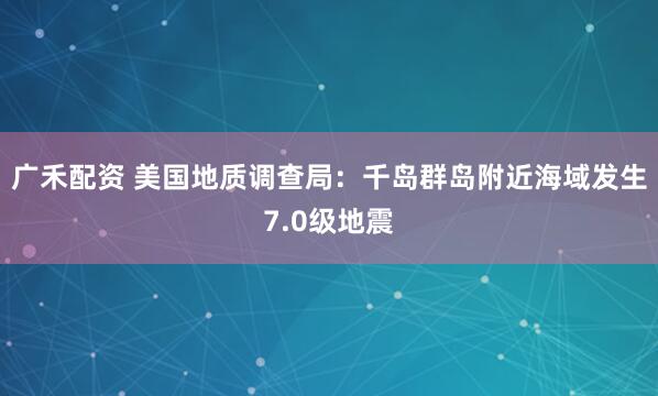 广禾配资 美国地质调查局：千岛群岛附近海域发生7.0级地震