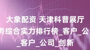 大象配资 天津科普展厅设计服务综合实力排行榜_客户_公司_创新