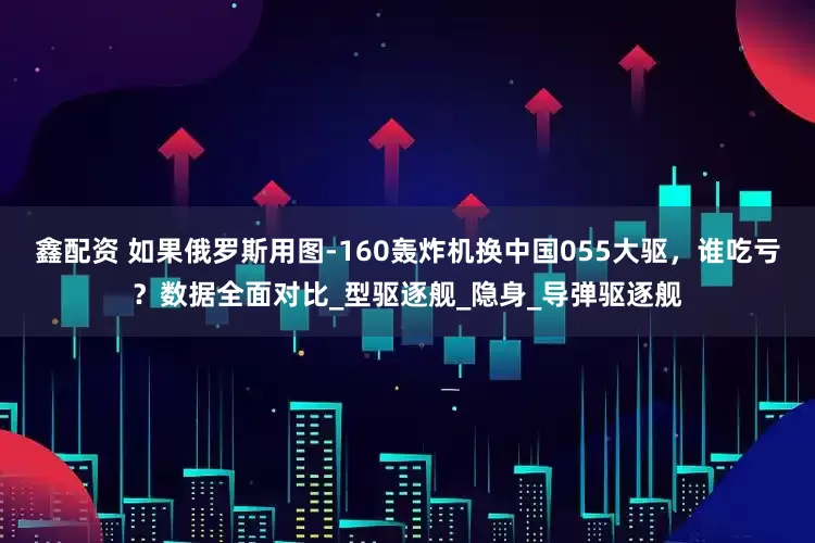 鑫配资 如果俄罗斯用图-160轰炸机换中国055大驱，谁吃亏？数据全面对比_型驱逐舰_隐身_导弹驱逐舰