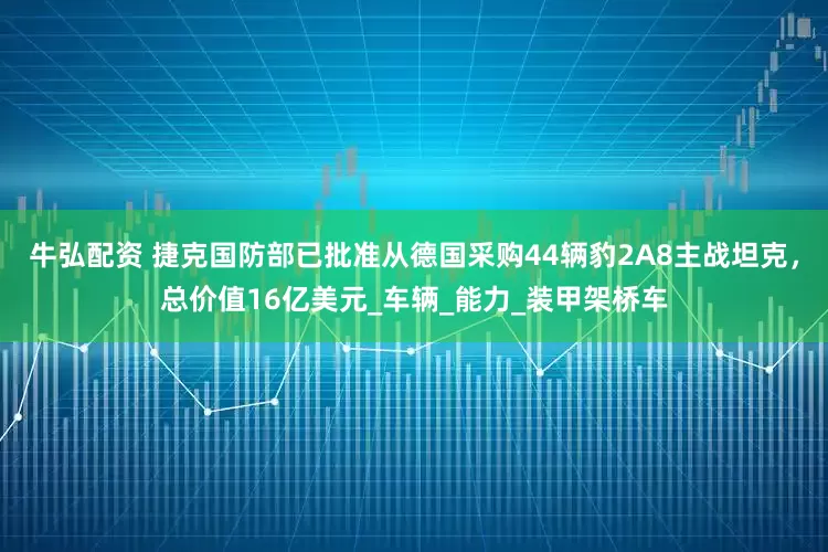 牛弘配资 捷克国防部已批准从德国采购44辆豹2A8主战坦克，总价值16亿美元_车辆_能力_装甲架桥车