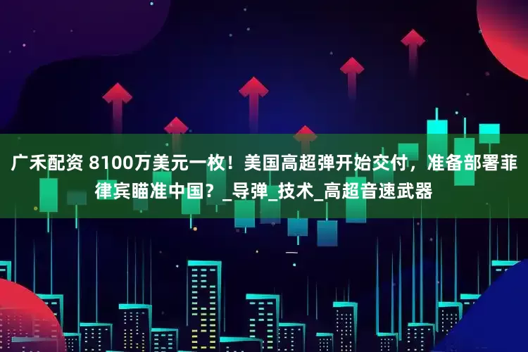 广禾配资 8100万美元一枚！美国高超弹开始交付，准备部署菲律宾瞄准中国？_导弹_技术_高超音速武器