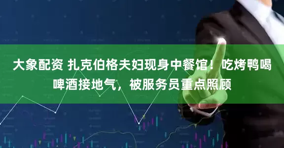 大象配资 扎克伯格夫妇现身中餐馆！吃烤鸭喝啤酒接地气，被服务员重点照顾