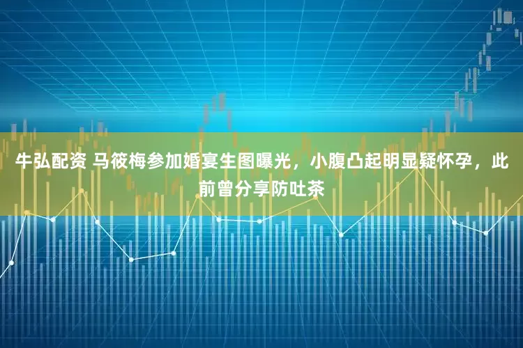 牛弘配资 马筱梅参加婚宴生图曝光，小腹凸起明显疑怀孕，此前曾分享防吐茶