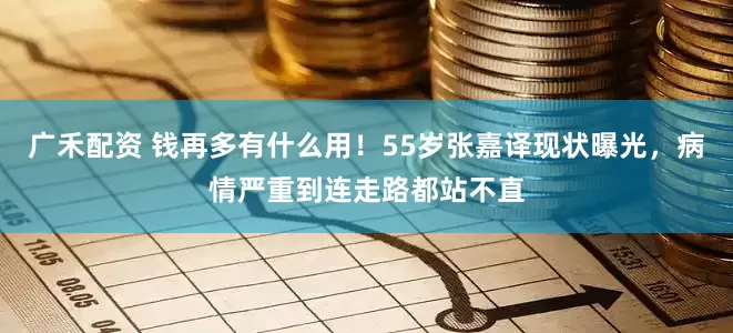 广禾配资 钱再多有什么用！55岁张嘉译现状曝光，病情严重到连走路都站不直