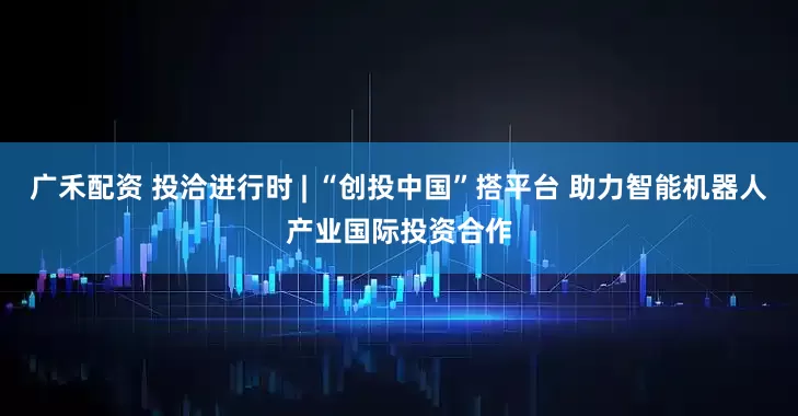 广禾配资 投洽进行时 | “创投中国”搭平台 助力智能机器人产业国际投资合作