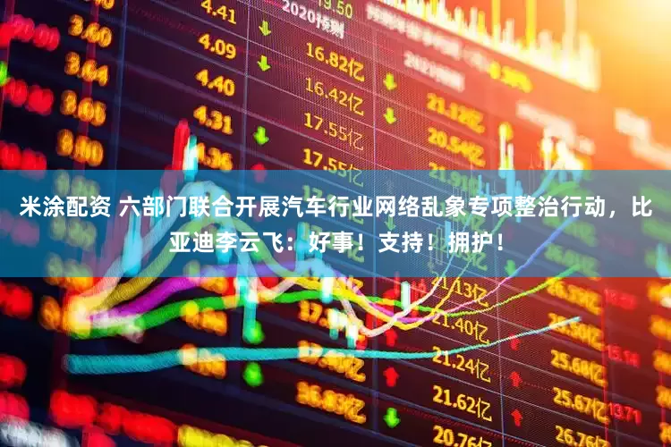 米涂配资 六部门联合开展汽车行业网络乱象专项整治行动，比亚迪李云飞：好事！支持！拥护！