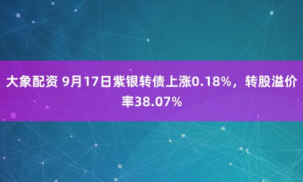 大象配资 9月17日紫银转债上涨0.18%，转股溢价率38.07%