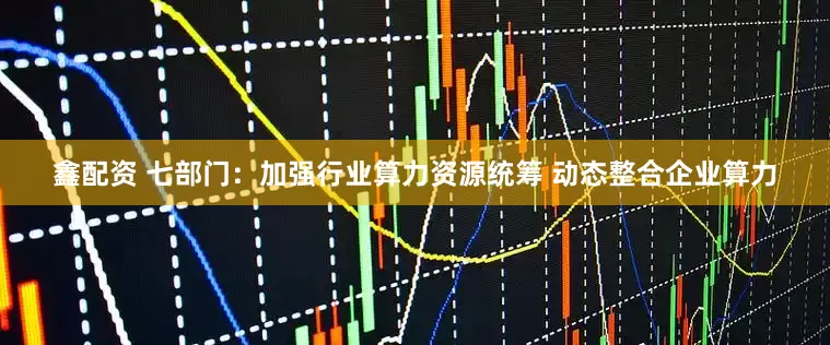 鑫配资 七部门：加强行业算力资源统筹 动态整合企业算力