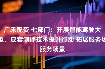 广禾配资 七部门：开展智能驾驶大模型、成套测评技术提升行动 拓展服务场景