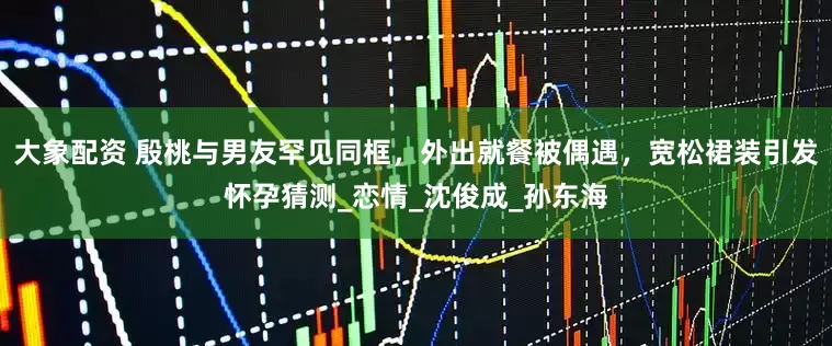大象配资 殷桃与男友罕见同框，外出就餐被偶遇，宽松裙装引发怀孕猜测_恋情_沈俊成_孙东海