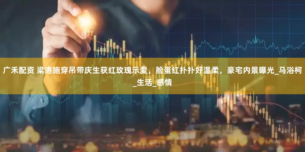 广禾配资 梁洛施穿吊带庆生获红玫瑰示爱,脸蛋红扑扑好温柔,豪宅内景曝光_马浴柯_生活_感情