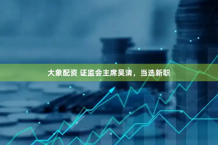 大象配资 证监会主席吴清,当选新职