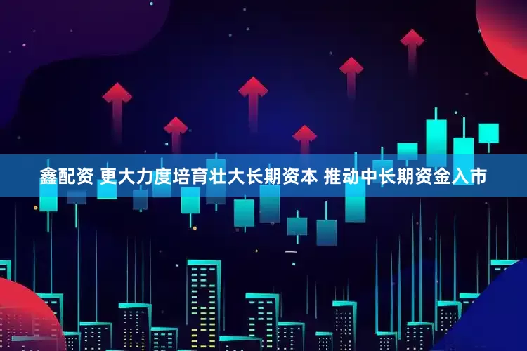 鑫配资 更大力度培育壮大长期资本 推动中长期资金入市