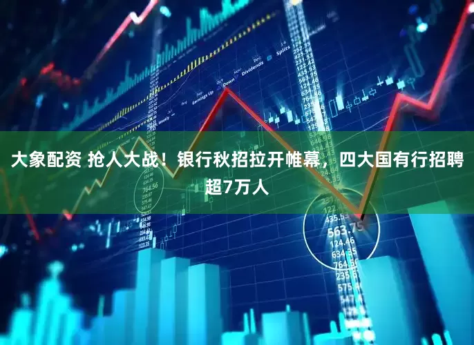 大象配资 抢人大战!银行秋招拉开帷幕,四大国有行招聘超7万人