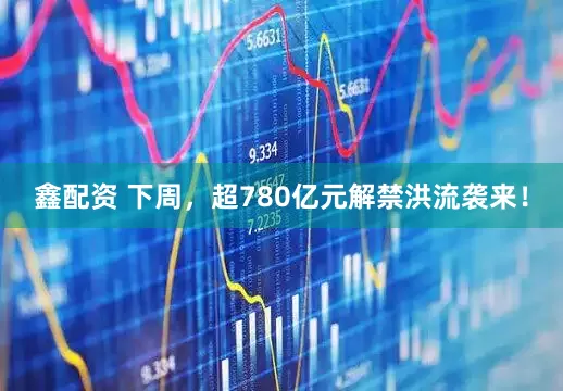 鑫配资 下周，超780亿元解禁洪流袭来！