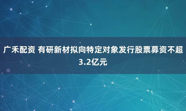 广禾配资 有研新材拟向特定对象发行股票募资不超3.2亿元