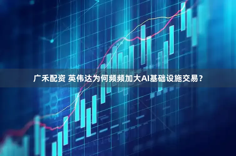 广禾配资 英伟达为何频频加大AI基础设施交易?
