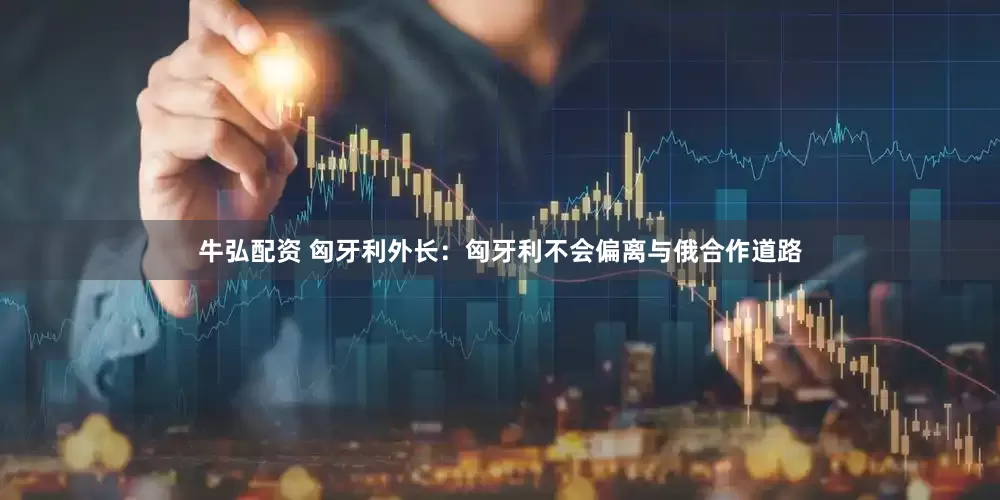 牛弘配资 匈牙利外长：匈牙利不会偏离与俄合作道路