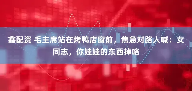 鑫配资 毛主席站在烤鸭店窗前，焦急对路人喊：女同志，你娃娃的东西掉咯
