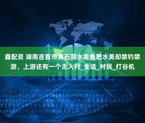 鑫配资 湖南吉首市黄石洞水库鱼肥水美却禁钓禁游，上游还有一个无人村_生活_村民_打谷机