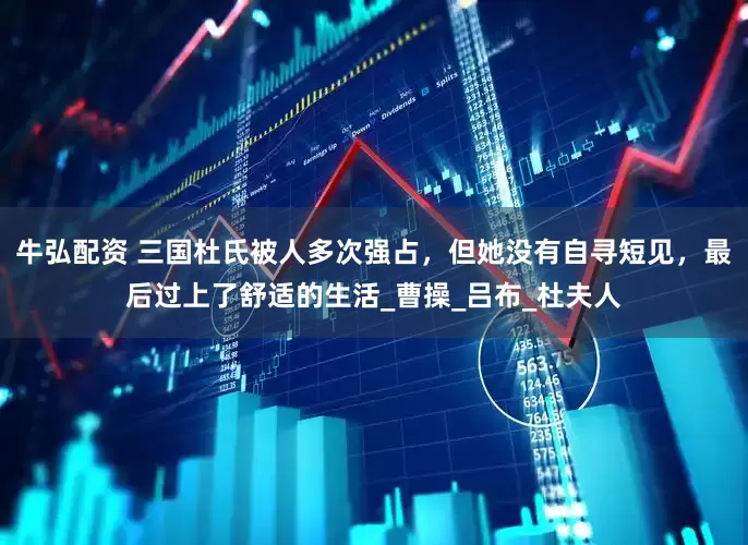 牛弘配资 三国杜氏被人多次强占，但她没有自寻短见，最后过上了舒适的生活_曹操_吕布_杜夫人