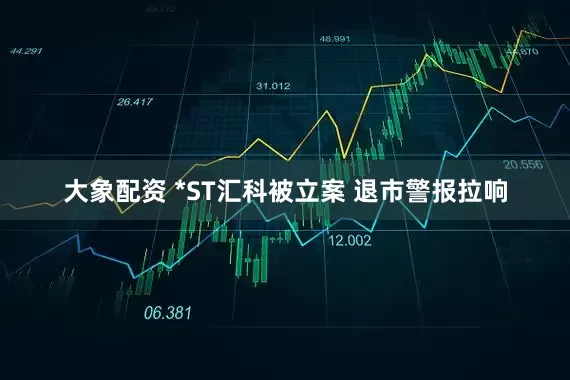 大象配资 *ST汇科被立案 退市警报拉响
