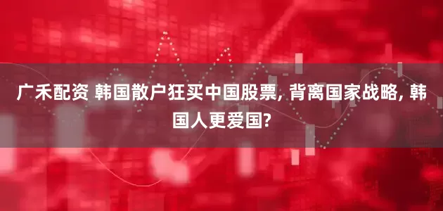 广禾配资 韩国散户狂买中国股票, 背离国家战略, 韩国人更爱国?